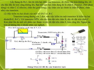 Lấy thang đo Rx1, tìm đo trên hai chân của transistor, đo chiều này kim không lên, rồi
cho đảo dây đo kim cũng không lên, Bạn kết luận hai chân đang đo là chân E (Emitter, chân phun
dòng) và chân C (Collector, chân thu gom dòng), vậy chân còn lại chính là chân B (Base, chân
nền) của transistor.
   (2) Hãy kiểm tra hai diode của mối nối B-E và B-C.
             Transistor tương đương với 2 diot, nên việc kiểm tra một transistor là kiểm tra hai
   diode(B-E, B-C). Với transistor NPN, nếu dây đen đặt trên chân B, dây đỏ đặt trên chân C.
   Kim phải lên do mối nối phân cực thuận và dây đỏ đặt trên chân E, kim cũng lên. Ngược lại,
   kim sẽ không lên vì diode phân cực nghịch.
 