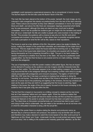 candlelight could represent a supernatural presence, this is conventional in horror movies.
The blurred aspect to the font also uses the illusion factor of the film.
The main title has been placed at the bottom of the poster, beneath the main image, as it is
coloured in dark orange/red this stands out predominantly from the rest of the dark colouring
used. These colours are important as they have different connotations in horror, for example
blood and death. Just above the title there are newspaper clippings presented which faintly
say ‘he was possessed’, although this does not stand out very much and is almost
unreadable, once it has be spotted the audience gain an insight into the narrative and events
that will occur. Underneath the title are credits to people who were involved in the making of
the film. This provides the audience with a chance to see who is in the film and which
companies are involved in the production. It also allows them to possibly recognise names
and build a perception of what the film will be like, based on their reputations.
The house is used as a key attribute of the film; this poster uses a low angle to display the
house, making the viewers of the poster feel vulnerable and intimidated by the sheer size of
the house. This low angle shot makes the house seem like its looming over us. The man's
stance in front of the house looks determined, his shoulders are squared with his head is
facing downwards as if he is preparing himself for a fight. The gun in his hand makes the
viewers confused as to whether he is the hero or the villain, the way he is positioned could
suggest either, but the fact that his face is not covered and he is in dark clothing, indicates
that he is the antagonist.
The use of backlighting to make this poster creates a silhouetted figure, this has an impact
on the element of mystery as the audience can only imagine what this character looks like
based on their outline. The silhouette appears to be a male holding a weapon, the audience
may assume that this is the antagonist although he is wearing a white t-shirt which is usually
closely associated with protagonists and innocent characters. The tagline of ‘KATCH EM
AND KILL EM’ looks like it has been scratched on implying that whatever is doing the
‘haunting’ is not human. The overall look and feel of the house is very eerie, it can almost be
seen as a human due to the positioning and lighting in the windows, the two top windows are
seen as the eyes and they are both lit up suggesting that the house is watching. Again
relating to the house; the angle of this shot is heavily focused on the house conveying to the
audience that it has quite a big role within the film.
The fact that this is based on true events is a chilling concept to viewers as the now know
that as it has happened before and can happen again. When the audience realise that
possession is involved the poster will become clearer as they will find out that the supposed
antagonist featured on the poster is actually innocent but has been corrupted by a source of
evil. The black lines on this poster somewhat looks as if someone has tried to paint over it
and trying to hide what is underneath, this can relate to the narrative as we do not know who
or what the silhouetted character is doing until the actual film.
At the top of the poster there is a skyline stating the director and producers name; as
Michael Bay is a famous director and producer, the audience may be familiar with his work
and therefore may make a decision to watch the movie based on his other work such as ‘A
Nightmare on Elm Street’ and ‘Ouija’. Underneath the title is small printed text saying ‘based
on a true story’, this is chilling to the audience and instantly grabs their attention, as the film
 