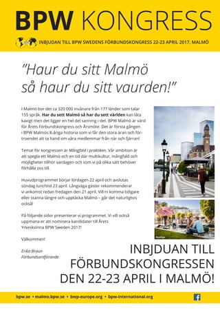 bpw.se • malmo.bpw.se • bwp-europe.org • bpw-international.org
BPW KONGRESS
INBJUDAN TILL BPW SWEDENS FÖRBUNDSKONGRESS 22-23 APRIL 2017, MALMÖ
”Haur du sitt Malmö
så haur du sitt vaurden!”
INBJDUAN TILL
FÖRBUNDSKONGRESSEN
DEN 22-23 APRIL I MALMÖ!
I Malmö bor det ca 320 000 invånare från 177 länder som talar
155 språk. Har du sett Malmö så har du sett världen kan låta
kaxigt men det ligger en hel del sanning i det. BPW Malmö är värd
för Årets Förbundskongress och Årsmöte. Det är första gången
i BPW Malmös 8-åriga historia som vi får den stora äran och för-
troendet att ta hand om våra medlemmar från när och fjärran!
Temat för kongressen är Mångfald i praktiken. Vår ambition är
att spegla ett Malmö och en tid där multikultur, mångfald och
möjligheter tillhör vardagen och som vi på olika sätt behöver
förhålla oss till.
Huvudprogrammet börjar lördagen 22 april och avslutas
söndag lunchtid 23 april. Långväga gäster rekommenderar
vi ankomst redan fredagen den 21 april. Vill ni komma tidigare
eller stanna längre och upptäcka Malmö – går det naturligtvis
också!
På följande sidor presenterar vi programmet. Vi vill också
uppmana er att nominera kandidater till Årets
Yrkeskvinna BPW Sweden 2017!
Välkommen!
Erika Braun
Förbundsordförande
Apelöga
 