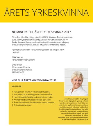 NOMINERA TILL ÅRETS YRKESKVINNA 2017
Förra året blev Mary Hägg utsedd till BPW Swedens Årets Yrkeskvinna
2016. Vem tycker du är en värdig vinnare för utmärkelsen 2017?
Skicka dina/era förslag med motivering till undertecknad på epost
erika.braun@remark.se. senast 14 april. Se kriterierna nedan.
Hjärtligt välkomna till Förbundskongressen 22-23 april 2017
i Malmö!
BPW Sweden
Förbundsstyrelsen genom
Erika Braun
Förbundsordförande
erika.braun@remark.se
0733-30 70 00
KRITERIER
1. Har gjort en insats av väsentlig betydelse.
2. Har påverkat utvecklingen inom sitt område.
3. Har inte politik/facklig verksamhet som yrke.
4. Är utåtriktad samhällsorienterad och aktiv.
5. Är en förebild och föredöme för andra kvinnor.
6. Är i yrkesaktiv ålder.
VEM BLIR ÅRETS YRKESKVINNA 2017?
Årets Yrkeskvinna 2016 Mary Hägg är
forskaren som vågat gå sin egen väg och stått
upp även när skeptikernas vindar blåst som
mest. Hennes uppfinning IQoro, en munhantel
har hjälpt tusentals människor att återfå sin
livsnödvändiga förmåga att kunna äta, svälja
och andas. Marys arbete har uppmärksam-
mats och belönats långt utanför vårt lands
gränser och gjort skillnad för många
människor. Vi ser henne som en värdig vinnare
av BWP Swedens Årets Yrkeskvinna 2016.
ÅRETS YRKESKVINNA
 
