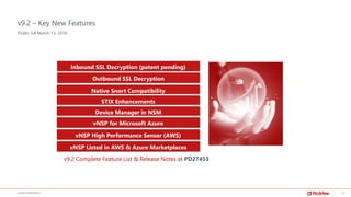 15McAFEE CONFIDENTIAL
v9.2 – Key New Features
Public GA March 13, 2018
Inbound SSL Decryption (patent pending)
Native Snort Compatibility
STIX Enhancements
vNSP for Microsoft Azure
vNSP High Performance Sensor (AWS)
Outbound SSL Decryption
v9.2 Complete Feature List & Release Notes at PD27453
Device Manager in NSM
vNSP Listed in AWS & Azure Marketplaces
 