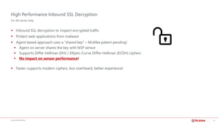 16McAFEE CONFIDENTIAL
High Performance Inbound SSL Decryption
▪ Inbound SSL decryption to inspect encrypted traffic
▪ Protect web applications from malware
▪ Agent based approach uses a “shared key” – McAfee patent pending!
▪ Agent on server shares the key with NSP sensor
▪ Supports Diffie-Hellman (DH) / Elliptic-Curve Diffie–Hellman (ECDH) ciphers
▪ No impact on sensor performance!
▪ Faster, supports modern ciphers, less overheard, better experience!
For NS-Series Only
 