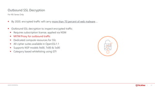 17McAFEE CONFIDENTIAL
Outbound SSL Decryption
▪ By 2020, encrypted traffic will carry more than 70 percent of web malware….
▪ Outbound SSL decryption to inspect encrypted traffic:
▪ Requires subscription license, applied via NSM
▪ MITM Proxy for outbound traffic
▪ Dedicated compute resources for SSL
▪ All cipher suites available in OpenSSL1.1
▪ Supports NSP models 9х00, 7х00 & 5х00
▪ Category based whitelisting using GTI
For NS-Series Only
 