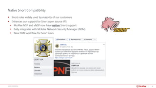 18McAFEE CONFIDENTIAL
Native Snort Compatibility
▪ Snort rules widely used by majority of our customers
▪ Enhances our support for Snort open source IPS
▪ McAfee NSP and vNSP now have native Snort support
▪ Fully integrates with McAfee Network Security Manager (NSM)
▪ New NSM workflow for Snort rules
 