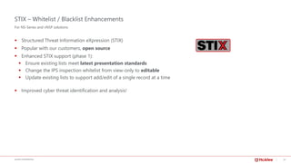 19McAFEE CONFIDENTIAL
STIX – Whitelist / Blacklist Enhancements
▪ Structured Threat Information eXpression (STIX)
▪ Popular with our customers, open source
▪ Enhanced STIX support (phase 1):
▪ Ensure existing lists meet latest presentation standards
▪ Change the IPS inspection whitelist from view-only to editable
▪ Update existing lists to support add/edit of a single record at a time
▪ Improved cyber threat identification and analysis!
For NS-Series and vNSP solutions
 