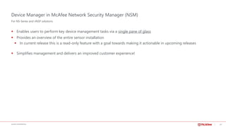 20McAFEE CONFIDENTIAL
Device Manager in McAfee Network Security Manager (NSM)
▪ Enables users to perform key device management tasks via a single pane of glass
▪ Provides an overview of the entire sensor installation
▪ In current release this is a read-only feature with a goal towards making it actionable in upcoming releases
▪ Simplifies management and delivers an improved customer experience!
For NS-Series and vNSP solutions
 
