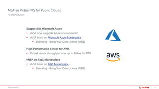21McAFEE CONFIDENTIAL
McAfee Virtual IPS for Public Clouds
Support for Microsoft Azure
▪ vNSP now supports Azure environments!
▪ vNSP listed on Microsoft Azure Marketplace
▪ Licensing - Bring Your Own License (BYOL)
High Performance Sensor for AWS
▪ Virtual sensor throughput now up to 1Gbps for AWS
vNSP on AWS Marketplace
▪ vNSP listed on AWS Marketplace -
▪ Licensing - Bring Your Own License (BYOL)
For vNSP solutions
 