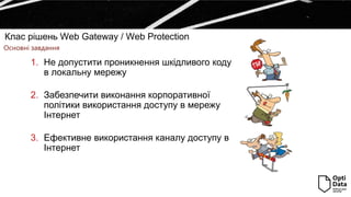Клас рішень Web Gateway / Web Protection
Основні завдання
1. Не допустити проникнення шкідливого коду
в локальну мережу
2. Забезпечити виконання корпоративної
політики використання доступу в мережу
Інтернет
3. Ефективне використання каналу доступу в
Інтернет
 