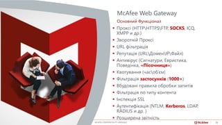26Date, specific business group MCAFEE CONFIDENTIALITY LANGUAGE
▪ Проксі (HTTPHTTPSFTP, SOCKS, ICQ,
XMPP и др.)
▪ Зворотній Проксі
▪ URL фільтрація
▪ Репутація (URLДоменIPФайл)
▪ Антивірус (Сигнатури, Евристика,
Поведінка, «Пісочниця»)
▪ Квотування (часоб’єм)
▪ Фільтрація застосунків (1000+)
▪ Вбудовані правила обробки запитів
▪ Фільтрація по типу контента
▪ Інспекція SSL
▪ Аутентифікація (NTLM, Kerberos, LDAP,
RADIUS и др. )
▪ Розширена звітність
McAfee Web Gateway
Основний Функціонал
26
 