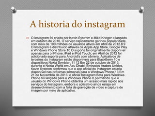 A historia do instagram 
O O Instagram foi criado por Kevin Systrom e Mike Krieger e lançado 
em outubro de 2010. O serviço rapidamente ganhou popularidade, 
com mais de 100 milhões de usuários ativos em Abril de 2012.8 9 
O Instagram é distribuído através da Apple App Store, Google Play 
e Windows Phone Store.10 O suporte foi originalmente disponível 
apenas para o iPhone, iPad e iPod Touch; em Abril de 2012 foi 
adicionado suporte para Android's com câmera. Aplicativos de 
terceiros do Instagram estão disponíveis para BlackBerry 10 e 
dispositivos Nokia Symbian.11 12 Em 22 de outubro de 2013, 
durante o Nokia World em Abu Dhabi, Emirados Árabes Unidos, 
Kevin Systrom confirmou que o app oficial do Instagram estaria 
disponível nas próximas semanas para o Windows Phone.13 Em 
21 de Novembro de 2013, o oficial Instagram Beta para Windows 
Phone foi lançado para o Windows Phone 8 permitindo que o 
usuário do Windows Phone obtenha um acesso mais rápido aos 
serviços do Instagram, embora o aplicativo ainda esteja em 
desenvolvimento com a falta de gravação de vídeo e captura de 
imagem por meio de aplicativo. 
 