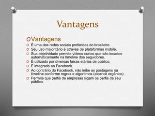 Vantagens 
OVantagens 
O É uma das redes sociais preferidas do brasileiro. 
O Seu uso majoritário é através de plataformas mobile. 
O Sua objetividade permite vídeos curtos que são tocados 
automaticamente na timeline dos seguidores. 
O É utilizado por diversas faixas etárias de público. 
O É integrado ao Facebook. 
O Ao contrário do Facebook, não inibe as postagens na 
timeline conforme regras e algoritmos (alcance orgânico). 
O Permite que perfis de empresas sigam os perfis de seu 
público. 
 