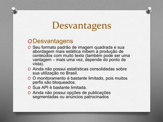 Desvantagens 
ODesvantagens 
O Seu formato padrão de imagem quadrada e sua 
abordagem mais estética inibem a produção de 
conteúdos com muito texto (também pode ser uma 
vantagem – mais uma vez, depende do ponto de 
vista). 
O Ainda não possui estatísticas consolidadas sobre 
sua utilização no Brasil. 
O O monitoramento é bastante limitado, pois muitos 
perfis são bloqueados. 
O Sua API é bastante limitada. 
O Ainda não possui opções de publicações 
segmentadas ou anúncios patrocinados 
 
