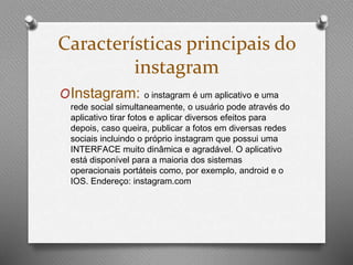 Características principais do 
instagram 
OInstagram: o instagram é um aplicativo e uma 
rede social simultaneamente, o usuário pode através do 
aplicativo tirar fotos e aplicar diversos efeitos para 
depois, caso queira, publicar a fotos em diversas redes 
sociais incluindo o próprio instagram que possui uma 
INTERFACE muito dinâmica e agradável. O aplicativo 
está disponível para a maioria dos sistemas 
operacionais portáteis como, por exemplo, android e o 
IOS. Endereço: instagram.com 
