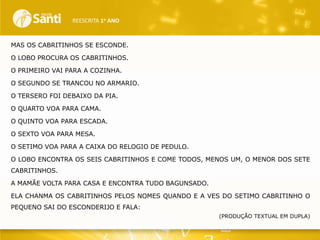 REESCRITA 1o ANO

MAS OS CABRITINHOS SE ESCONDE.
O LOBO PROCURA OS CABRITINHOS.
O PRIMEIRO VAI PARA A COZINHA.
O SEGUNDO SE TRANCOU NO ARMARIO.

O TERSERO FOI DEBAIXO DA PIA.
O QUARTO VOA PARA CAMA.
O QUINTO VOA PARA ESCADA.
O SEXTO VOA PARA MESA.
O SETIMO VOA PARA A CAIXA DO RELOGIO DE PEDULO.
O LOBO ENCONTRA OS SEIS CABRITINHOS E COME TODOS, MENOS UM, O MENOR DOS SETE
CABRITINHOS.
A MAMÃE VOLTA PARA CASA E ENCONTRA TUDO BAGUNSADO.
ELA CHANMA OS CABRITINHOS PELOS NOMES QUANDO E A VES DO SETIMO CABRITINHO O
PEQUENO SAI DO ESCONDERIJO E FALA:
(PRODUÇÃO TEXTUAL EM DUPLA)

 