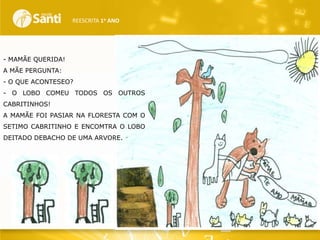 REESCRITA 1o ANO

- MAMÃE QUERIDA!
A MÃE PERGUNTA:
- O QUE ACONTESEO?
- O LOBO COMEU TODOS OS OUTROS
CABRITINHOS!
A MAMÃE FOI PASIAR NA FLORESTA COM O
SETIMO CABRITINHO E ENCOMTRA O LOBO
DEITADO DEBACHO DE UMA ARVORE.

 