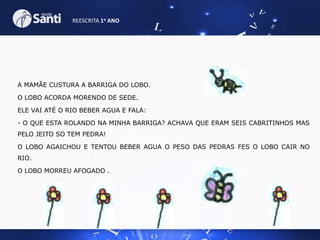 REESCRITA 1o ANO

A MAMÃE CUSTURA A BARRIGA DO LOBO.
O LOBO ACORDA MORENDO DE SEDE.

ELE VAI ATÉ O RIO BEBER AGUA E FALA:
- O QUE ESTA ROLANDO NA MINHA BARRIGA? ACHAVA QUE ERAM SEIS CABRITINHOS MAS
PELO JEITO SO TEM PEDRA!
O LOBO AGAICHOU E TENTOU BEBER AGUA O PESO DAS PEDRAS FES O LOBO CAIR NO
RIO.
O LOBO MORREU AFOGADO .

 