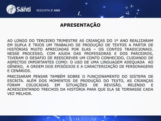 REESCRITA 1o ANO

APRESENTAÇÃO
AO LONGO DO TERCEIRO TRIMESTRE AS CRIANÇAS DO 1º ANO REALIZARAM
EM DUPLA E TRIOS UM TRABALHO DE PRODUÇÃO DE TEXTOS A PARTIR DE
HISTÓRIAS MUITO APRECIADAS POR ELAS – OS CONTOS TRADICIONAIS.
NESSE PROCESSO, COM AJUDA DAS PROFESSORAS E DOS PARCEIROS,
TIVERAM O DESAFIO DE REESCREVER UM CONTO CONHECIDO, CUIDANDO DE
ASPECTOS IMPORTANTES COMO: O USO DE UMA LINGUAGEM ADEQUADA AO
GÊNERO, A ORDEM DOS EPISÓDIOS E A CARACTERIZAÇÃO DE PERSONAGENS
E CENÁRIOS.
PRECISARAM PENSAR TAMBÉM SOBRE O FUNCIONAMENTO DO SISTEMA DE
ESCRITA. ALÉM DOS MOMENTOS DE PRODUÇÃO DO TEXTO, AS CRIANÇAS
FORAM
COLOCADAS
EM
SITUAÇÕES
DE
REVISÃO,
RELENDO
E
ACRESCENTANDO TRECHOS DA HISTÓRIA PARA QUE ELA SE TORNASSE CADA
VEZ MELHOR.

 