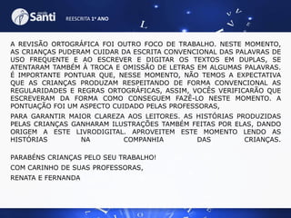 REESCRITA 1o ANO

A REVISÃO ORTOGRÁFICA FOI OUTRO FOCO DE TRABALHO. NESTE MOMENTO,
AS CRIANÇAS PUDERAM CUIDAR DA ESCRITA CONVENCIONAL DAS PALAVRAS DE
USO FREQUENTE E AO ESCREVER E DIGITAR OS TEXTOS EM DUPLAS, SE
ATENTARAM TAMBÉM À TROCA E OMISSÃO DE LETRAS EM ALGUMAS PALAVRAS.
É IMPORTANTE PONTUAR QUE, NESSE MOMENTO, NÃO TEMOS A EXPECTATIVA
QUE AS CRIANÇAS PRODUZAM RESPEITANDO DE FORMA CONVENCIONAL AS
REGULARIDADES E REGRAS ORTOGRÁFICAS, ASSIM, VOCÊS VERIFICARÃO QUE
ESCREVERAM DA FORMA COMO CONSEGUEM FAZÊ-LO NESTE MOMENTO. A
PONTUAÇÃO FOI UM ASPECTO CUIDADO PELAS PROFESSORAS,
PARA GARANTIR MAIOR CLAREZA AOS LEITORES. AS HISTÓRIAS PRODUZIDAS
PELAS CRIANÇAS GANHARAM ILUSTRAÇÕES TAMBÉM FEITAS POR ELAS, DANDO
ORIGEM A ESTE LIVRODIGITAL. APROVEITEM ESTE MOMENTO LENDO AS
HISTÓRIAS
NA
COMPANHIA
DAS
CRIANÇAS.
PARABÉNS CRIANÇAS PELO SEU TRABALHO!
COM CARINHO DE SUAS PROFESSORAS,
RENATA E FERNANDA

 
