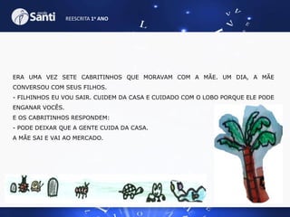 REESCRITA 1o ANO

ERA UMA VEZ SETE CABRITINHOS QUE MORAVAM COM A MÃE. UM DIA, A MÃE
CONVERSOU COM SEUS FILHOS.
- FILHINHOS EU VOU SAIR. CUIDEM DA CASA E CUIDADO COM O LOBO PORQUE ELE PODE
ENGANAR VOCÊS.
E OS CABRITINHOS RESPONDEM:
- PODE DEIXAR QUE A GENTE CUIDA DA CASA.
A MÃE SAI E VAI AO MERCADO.

 