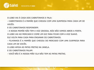 REESCRITA 1o ANO

O LOBO VAI À CASA DOS CABRITINHOS E FALA:
- CABRITINHOS É A MAMÃE QUE CHEGOU COM UMA SURPRESA PARA CADA UM DE
VOCÊS.
E OS CABRITINHOS RESPONDEM:
- A NOSSA MAMÃE NÃO TEM A VOZ GROSSA, NÓS NÃO VAMOS ABRIR A PORTA.
O LOBO VAI AO MERCADO E COME UM GIZ PARA FICAR COM A VOZ SUAVE.
ELE VOLTA PARA CASA PARA ENGANAR OS CABRITINHOS.
- FILHINHOS É A MAMÃE QUE CHEGOU DO MERCADO COM UMA SURPRESA PARA
CADA UM DE VOCÊS.
O LOBO APOIA AS PATAS PRETAS NA JANELA.
E OS CABRITINHOS FALAM:
- VOCÊ NÃO É A NOSSA MÃE! ELA NÃO TEM AS PATAS PRETAS.

 
