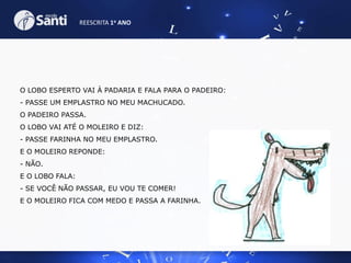 REESCRITA 1o ANO

O LOBO ESPERTO VAI À PADARIA E FALA PARA O PADEIRO:

- PASSE UM EMPLASTRO NO MEU MACHUCADO.
O PADEIRO PASSA.
O LOBO VAI ATÉ O MOLEIRO E DIZ:
- PASSE FARINHA NO MEU EMPLASTRO.
E O MOLEIRO REPONDE:
- NÃO.
E O LOBO FALA:
- SE VOCÊ NÃO PASSAR, EU VOU TE COMER!
E O MOLEIRO FICA COM MEDO E PASSA A FARINHA.

 
