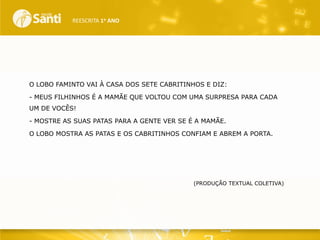 REESCRITA 1o ANO

O LOBO FAMINTO VAI À CASA DOS SETE CABRITINHOS E DIZ:
- MEUS FILHINHOS É A MAMÃE QUE VOLTOU COM UMA SURPRESA PARA CADA
UM DE VOCÊS!
- MOSTRE AS SUAS PATAS PARA A GENTE VER SE É A MAMÃE.
O LOBO MOSTRA AS PATAS E OS CABRITINHOS CONFIAM E ABREM A PORTA.

(PRODUÇÃO TEXTUAL COLETIVA)

 