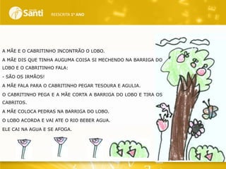REESCRITA 1o ANO

A MÃE E O CABRITINHO INCONTRÃO O LOBO.
A MÃE DIS QUE TINHA AUGUMA COISA SI MECHENDO NA BARRIGA DO
LOBO E O CABRITINHO FALA:
- SÃO OS IRMÃOS!
A MÃE FALA PARA O CABRITINHO PEGAR TESOURA E AGULIA.
O CABRITINHO PEGA E A MÃE CORTA A BARRIGA DO LOBO E TIRA OS
CABRITOS.

A MÃE COLOCA PEDRAS NA BARRIGA DO LOBO.
O LOBO ACORDA E VAI ATE O RIO BEBER AGUA.
ELE CAI NA AGUA E SE AFOGA.

 
