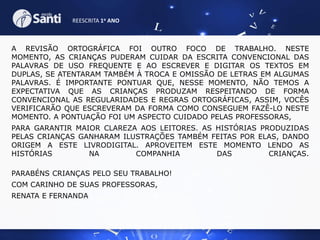 REESCRITA 1o ANO

A REVISÃO ORTOGRÁFICA FOI OUTRO FOCO DE TRABALHO. NESTE
MOMENTO, AS CRIANÇAS PUDERAM CUIDAR DA ESCRITA CONVENCIONAL DAS
PALAVRAS DE USO FREQUENTE E AO ESCREVER E DIGITAR OS TEXTOS EM
DUPLAS, SE ATENTARAM TAMBÉM À TROCA E OMISSÃO DE LETRAS EM ALGUMAS
PALAVRAS. É IMPORTANTE PONTUAR QUE, NESSE MOMENTO, NÃO TEMOS A
EXPECTATIVA QUE AS CRIANÇAS PRODUZAM RESPEITANDO DE FORMA
CONVENCIONAL AS REGULARIDADES E REGRAS ORTOGRÁFICAS, ASSIM, VOCÊS
VERIFICARÃO QUE ESCREVERAM DA FORMA COMO CONSEGUEM FAZÊ-LO NESTE
MOMENTO. A PONTUAÇÃO FOI UM ASPECTO CUIDADO PELAS PROFESSORAS,
PARA GARANTIR MAIOR CLAREZA AOS LEITORES. AS HISTÓRIAS PRODUZIDAS
PELAS CRIANÇAS GANHARAM ILUSTRAÇÕES TAMBÉM FEITAS POR ELAS, DANDO
ORIGEM A ESTE LIVRODIGITAL. APROVEITEM ESTE MOMENTO LENDO AS
HISTÓRIAS
NA
COMPANHIA
DAS
CRIANÇAS.
PARABÉNS CRIANÇAS PELO SEU TRABALHO!
COM CARINHO DE SUAS PROFESSORAS,
RENATA E FERNANDA

 