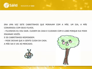 REESCRITA 1o ANO

ERA UMA VEZ SETE CABRITINHOS QUE MORAVAM COM A MÃE. UM DIA, A MÃE
CONVERSOU COM SEUS FILHOS.
- FILHINHOS EU VOU SAIR. CUIDEM DA CASA E CUIDADO COM O LOBO PORQUE ELE PODE
ENGANAR VOCÊS.
E OS CABRITINHOS RESPONDEM:
- PODE DEIXAR QUE A GENTE CUIDA DA CASA.
A MÃE SAI E VAI AO MERCADO.

 