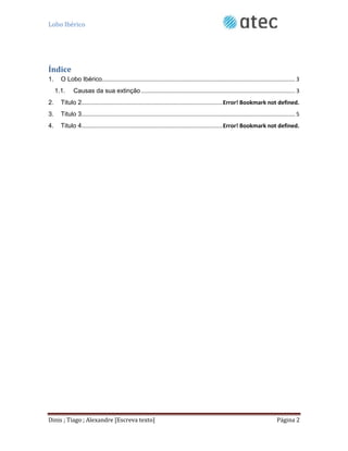 Lobo Ibérico
Dinis ; Tiago ; Alexandre [Escreva texto] Página 2
Índice
1. O Lobo Ibérico........................................................................................................................... 3
1.1. Causas da sua extinção .................................................................................................. 3
2. Titulo 2..........................................................................................Error! Bookmark not defined.
3. Titulo 3........................................................................................................................................ 5
4. Titulo 4..........................................................................................Error! Bookmark not defined.
 