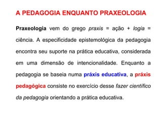A PEDAGOGIA ENQUANTO PRAXEOLOGIA Praxeologia  vem do grego  praxis  = ação +  logia  = ciência. A especificidade epistemológica da pedagogia encontra seu suporte na prática educativa, considerada em uma dimensão de intencionalidade. Enquanto a pedagogia se baseia numa  práxis educativa , a  práxis pedagógica  consiste no exercício desse  fazer científico da pedagogia  orientando a prática educativa.  