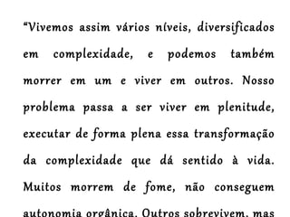 “ Vivemos assim vários níveis, diversificados em complexidade, e podemos também morrer em um e viver em outros. Nosso problema passa a ser viver em plenitude, executar de forma plena essa transformação da complexidade que dá sentido à vida. Muitos morrem de fome, não conseguem autonomia orgânica. Outros sobrevivem, mas não possuem os níveis mais elevados de cultura, da contemplação e meditação do encantamento com o Universo.”  (Jorge Albuquerque Vieira) 