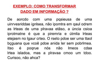 EXEMPLO: COMO TRANSFORMAR DADO EM INFORMAÇÃO ? De aorcdo com uma pqsieusa de uma uinrvesriddae ignlsea, não ipomtra em qaul odrem as lrteas de uma plravaa etãso, a úncia csioa iprotmatne é que a piremria e útmlia lrteas etejasm no lgaur crteo. O rseto pdoe ser uma ttaol bçguana que vcoê pdoe anida ler sem pobrlmea. Itso é poqrue nós não lmeos cdaa lrtea isladoa, mas a plravaa cmoo um tdoo. Curisoo, não ahca?  