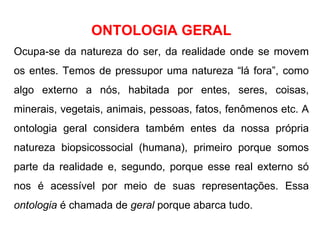 ONTOLOGIA GERAL Ocupa-se da natureza do ser, da realidade onde se movem os entes. Temos de pressupor uma natureza “lá fora”, como algo externo a nós, habitada por entes, seres, coisas, minerais, vegetais, animais, pessoas, fatos, fenômenos etc. A ontologia geral considera também entes da nossa própria natureza biopsicossocial (humana), primeiro porque somos parte da realidade e, segundo, porque esse real externo só nos é acessível por meio de suas representações. Essa  ontologia  é chamada de  geral  porque abarca tudo. 