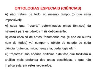 ONTOLOGIAS ESPECIAIS (CIÊNCIAS) A) não tratam de tudo ao mesmo tempo (o que seria impossível); A) cada qual “recorta” determinados entes (ônticos) da natureza para estudá-los mais detidamente; B) essa escolha de entes, fenômenos etc. (e não de outros nem de todos) vai compor o objeto de estudo de cada ciência (química, física, geografia, pedagogia etc.); C) “recortes” são apenas artifícios didáticos que facilitam a análise mais profunda dos entes escolhidos, o que não implica estarem estes separados. 