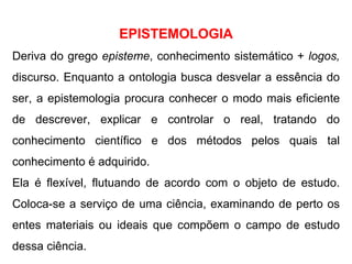 EPISTEMOLOGIA Deriva do grego  episteme ,   conhecimento sistemático +  logos,  discurso. Enquanto a ontologia busca desvelar a essência do ser, a epistemologia procura conhecer o modo mais eficiente de descrever, explicar e controlar o real, tratando do conhecimento científico e dos métodos pelos quais tal conhecimento é adquirido. Ela é flexível, flutuando de acordo com o objeto de estudo. Coloca-se a serviço de uma ciência, examinando de perto os entes materiais ou ideais que compõem o campo de estudo dessa ciência.  