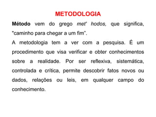 METODOLOGIA Método  vem do grego  met' hodos,  que significa, "caminho para chegar a um fim”. A metodologia tem a ver com a pesquisa. É um procedimento que visa verificar e obter conhecimentos sobre a realidade. Por ser reflexiva, sistemática, controlada e crítica, permite descobrir fatos novos ou dados, relações ou leis, em qualquer campo do conhecimento.  