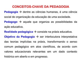 CONCEITOS-CHAVE DA PEDAGOGIA Pedagogia     dentre as ciências humanas, é uma ciência social de organização da educação de uma sociedade. Pedagogo     aquele que organiza as possibilidades da ação educativa.  Realidade pedagógica     consiste na práxis educativa. Objetivo da Pedagogia     ser interlocutora interpretativa das teorias implícitas na práxis, transformando o senso comum pedagógico em atos científicos, de acordo com valores educacionais relevantes em um dado contexto histórico em aberto e em progresso.  