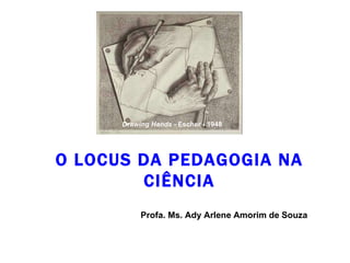 O LOCUS DA PEDAGOGIA NA CIÊNCIA Profa. Ms. Ady Arlene Amorim de Souza Drawing Hands  - Escher - 1948 