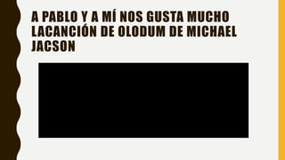 A PABLO Y A MÍ NOS GUSTA MUCHO
LACANCIÓN DE OLODUM DE MICHAEL
JACSON
