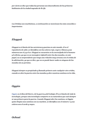 por cierto se dice que todas las personas son descendientes de los primeros
habitantes de la ciudad sagrada de Ile Ife.
Los Orishas son muchísimos, a continuación se mencionan los más conocidos e
importantes:
Elegguá es el dueño de las carreteras y puertas en este mundo, él es el
repositorio de ashé, se identifica con los colores rojo, negro o blanco y sus
números son el 3 y el 21. Elegguá se encuentra en la encrucijada de lo humano
y lo divino, ya que es un mensajero infantil entre los dos mundos, en este
papel, no es sorprendente que tenga una relación muy cercana con el orisha de
la adivinación, ya que se dice, que no se puede hacer nada en ninguno de los
mundos sin su permiso.
Elegguá siempre es propiciado y llamado primero ante cualquier otro orisha,
cuando se abre la puerta entre los mundos y abre nuestros caminos en la vida.
Oggún es el dios del hierro, de la guerra y del trabajo; Él es el dueño de toda la
tecnología, porque esta tecnología comparte en su naturaleza que casi siempre
se usa primero para la guerra. Cuando Elegguá abre los caminos, es Oggún
quien limpia esos caminos con su machete, se identifica con el número 7 y sus
colores son el verde y negro.
Elegguá
Oggún
Ochosi
 