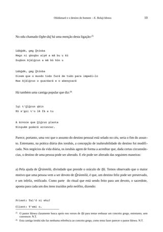 Olódùmarè e o destino do homem - E. Bolaji Idowu                               10




No odu chamado Ogbe-ãtẽ há uma menção desta ligação:25



Lábòdè, omo Òtúnba
Nwon ni gbogbo aiyé a mã bu u kù
Sugbon Ajàlórun a mã bù kún u



Lábòdè, omo Òtúnba
Dizem que o mundo todo fará de tudo para impedi­lo
Mas Ajàlórun o guardará e o abençoará



Há também uma cantiga popular que diz:26



Igi t'Olórun gbìn
Kò s'eni t'o lè fà a tu



A árvore que Olórun planta
Ninguém poderá arrancar.


Parece, portanto, uma vez que o assunto do destino pessoal está selado no céu, seria o fim do assun-
to. Entretanto, na prática diária dos iorubás, a concepção de inalterabilidade do destino foi modifi-
cada. Nos negócios da vida diária, os iorubás agem de forma a acreditar que, dada certas circunstân-
cias, o destino de uma pessoa pode ser alterado. E ele pode ser alterado das seguintes maneiras:



a) Pela ajuda de Òrúnmìlà, divindade que preside o oráculo de Ifá. Temos observado que o maior
motivo que uma pessoa vem a ser devoto de Òrúnmìlà, é que, um destino feliz pode ser preservado,
e um infeliz, retificado. Como parte do ritual que está sendo feito para um devoto, o sacerdote,
aponta para cada um dos itens trazidos pelo neófito, dizendo:



Priest: Tal'ó ni eku?

Client: T'emi o.

25   O pastor Idowu claramente busca apoio nos versos de Ifá para tentar embasar um conceito grego, entretanto, sem
     convencer. N.T.
26   Esta cantiga iorubá não faz nenhuma referência ao conceito grego, como tenta fazer parecer o pastor Idowu. N.T.
 