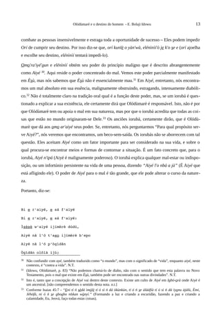 Olódùmarè e o destino do homem - E. Bolaji Idowu                                 13


combate as pessoas insensivelmente e estraga toda a oportunidade de sucesso – Eles podem impedir
Orí de cumprir seu destino. Por isso diz-se que, orí kunlè o yàn'wà, elénìnìí'ò je k'o se e (orí ajoelha
e escolhe seu destino, elénìnìí tentará impedi-lo).

Omo'ra'iyé'gun e elénìnìí obtém seu poder do princípio malígno que é descrito abrangentemente
como Aiyé 30. Aqui reside o poder concentrado do mal. Vemos este poder parcialmente manifestado
em Èsù, mas nós sabemos que Èsù não é essencialmente mau.31 Em Aiyé, entretanto, nós encontra-
mos um mal absoluto em sua essência, malignamente obstruindo, estragando, intensamente diabóli-
co.32 Não é totalmente claro na tradição oral qual é a função deste poder, mas, se um iorubá é ques-
tionado a explicar a sua existência, ele certamente dirá que Olódùmarè é responsável. Isto, não é por
que Olódùmarè tem ou apoia o mal em sua natureza, mas por que o iorubá acredita que todas as coi-
sas que estão no mundo originaram-se Dele. 33 Os anciões iorubá, certamente dirão, que é Olódù-
marè que dá aos omo ar'aiyé seus poder. Se, entretanto, nós perguntarmos “Para qual propósito ser-
ve Aiyé?”, nós veremos que encontramos, um beco-sem-saída. Os iorubás não se aborrecem com tal
questão. Eles aceitam Aiyé como um fator importante para ser considerado na sua vida, e sobre o
qual procura-se encontrar meios e formas de contornar a situação. É um fato concreto que, para o
iorubá, Aiyé n'ipá (Aiyé é malignamente poderoso). O iorubá explica qualquer mal-estar ou indispo-
sição, ou um infortúnio persistente na vida de uma pessoa, dizendo “Aiyé l'o nbá a jà” (É Aiyé que
está afligindo ele). O poder de Aiyé para o mal é tão grande, que ele pode alterar o curso da nature-
za.

Portanto, diz-se:



Bi e r'aiyé, e sá f'aiyé

Bi e r'aiyé, e sá f'aiyé:

Ìsèsè w'aiyé ijímèrè dúdú,

Aiyé nã l'ó t'aso ijímèrè b'epo

Aiyé nâ l'ó p'ògìdãn

Ògìdãn olõlà ijù;
30    Não confundir com ayé, também traduzido como “o mundo”, mas com o significado de “vida”, enquanto aiyé, neste
      contexto, é “contra a vida”. N.T.
31    (Idowu, Olódùmarè, p. 83) “Não podemos chamá-lo de diabo, não com o sentido que tem esta palavra no Novo
      Testamento, pois o mal que existe em Èsù, também pode ser encontrado nas outras divindades”. N.T.
32    Isto é, tanto que a concepção de Aiyé vai dentro deste contexto. Existe um culto de Aiyé em Igbó-orà onde Aiyé é
      um ancestral. [não compreendemos o sentido desta nota. n.t.]
33    Conforme Isaias 45:7 - “Eni tí ń sèdá ìmólè tí ó sì ń dá òkùnkùn, tí ó ń se àlàáfíà tí ó sì ń dá ìyonu àjálù, Èmi,
      Jèhófà, ni ó ń se gbogbo nǹkan wònyí.” (Formando a luz e criando a escuridão, fazendo a paz e criando a
      calamidade, Eu, Jeová, faço todas estas coisas).
 