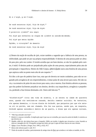 Olódùmarè e o destino do homem - E. Bolaji Idowu                                  14


Bi e r'aiyé, e sá f'aiyé.



Se você encontrar Aiyé, fuja de Aiyé,34

Se você encontrar Aiyé, fuja de Aiyé:

O primitivo ijimèrè35 era negro

Foi Aiyé que encharcou as roupas de ijimèrè no azeide­de­dende;

Foi Aiyé que matou ògìdãn

Ògìdãn, o cirurgião36 do deserto

Se você encontrar Aiyé, fuja de Aiyé




c) Dentro da noção de escolha de ìpín, existe também a sugestão que a falência de uma pessoa, ou
infelicidade, que pode ser por sua própria responsabilidade. O destino de uma pessoa pode ser afeta-
do para pior, pelo seu caráter. O iorubá acredita que um bom destino, se não for ajudado pelo cará -
ter, é inútil. O destino pode ser prejudicado pelas ações de uma pessoa, especialmente pelos atos de
precipitação e impaciência. Dentro do Odù Corpus, Obàrà-Òyèkù narra uma história de uma pessoa
que aspirava subir no ponto mais alto de um coqueiro 37.

Foi dito a ele que ele poderia fazer isso, mas que ele deveria ser muito cuidadoso, para não ser en-
ganado pela arrogância de seu empreendimento, e tentar pular de uma árvore para outra. Ele não ou-
viu, e na tentativa de pular de uma árvore para outra, caiu e morreu. Esta história adverte as pessoas,
que elas podem facilmente prejudicar seu destino, devido a sua impaciência, arrogância e prepotên-
cia, perdendo a boa fortuna destinada a ele. Outro odù fala-nos 38:


“Alukósó­Aiyé39  vivia   uma   vida   de   miséria,   e   já   estava   na   idade   de   quarenta 
anos,  quando  ele   sentindo­se  cansado,  decidiu  cometer  suicídio.  Na  tentativa, 
ele apenas desmaiou, e viu­se diante do Oníbodè, que perguntou por que ele esta­
va ali no portão, sem ser chamado. Ele fez sua queixa, sendo que, em resposta, 
Oníbodè  apenas escondeu­o dentro de um quarto, e disse que ele  apenas ouvisse. 


34   “Não faça amizade com Aiyé”.
35   Ìjímèrè é o macaco vermelho. A implicação aqui é que sua cor vermelha, por causa do azeite de dendê, é contrária ao
     que deveria ser.
36   Ògìdãn, olõlà ijù, são títulos-frase para o leopardo. Olõlà, em iorubá, é alguém que circuncisa e corta, fazendo as
     marcas e tatuagens do clã. O leopardo carrega este título, por que é capaz de fazer marcas em suas vítimas.
37   Àgbon, Cocos Nucífera. (Verger, Ewé, 1995, p. 652). N.T.
38   Idowu não informa qual é o odù. N.T.
39   Título do tocador de tambor, particularmente do antigo reino de Òyó, que acordava o rei todas as manhãs, às 4 hs.
 