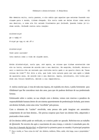 Olódùmarè e o destino do homem - E. Bolaji Idowu                                 15


Não demorou muito, ouviu passos, e ele sabia que aqueles que estavam fazendo sua 
viagem para o mundo, tinham chegado. Ele ouviu cada um  deles dizer como seria 
seu destino, e como ele foi selado finalmente por Oníbodè. Quando todos já ti­
nham saído, Oníbodè cantou esta canção:



Alukósó­Aiyé

Se o ngbó o?

B'aiyé se nye ni mà rẽ o



Alukósó­Aiyé

Você está ouvindo?

Isto mostra como a vida de alguém será.



Então  Alukósó­Aiyé,  ouviu que, até agora, as coisas que tinham acontecido com 
ele na terra, estavam de acordo com o seu destino. Em seguida, Oníbodè, deixou­o 
sair e mostrou­lhe um cercado que continha muito gado e um quarto cheio de “boas 
coisas da vida”40 Foi dito a ele, que tudo isto estava para ser seu após a idade 
de quarenta anos, de acordo com o seu destino. Agora, entretanto, ele tinha per­
dido seu futuro benéfico, devido a sua impaciência.



A estória conclui que, à vista de toda esta riqueza, ele explodiu em choro, e pediu fortemente para
Olódùmarè que lhe concedesse mais dez anos, para que ele pudesse desfrutar de sua predestinada
fortuna.

Enfatizando sobre o caráter, na sua relação com o destino, vemos com reservas o paradoxo da
responsabilidade humana dentro de um sistema aparentemente de predestinação fechada, pois temos
um destino fechado, como uma coisa “escolhida” pela pessoa.

Com o elemento do “caráter” envolvido, uma pessoa não pode imaginar um automático
cumprimento de um bom destino... Ele precisa cooperar para fazer seu destino feliz, adquirindo e
praticando o bom caráter.

d) Um destino infeliz pode ser retificado, se o motivo puder ser apurado. Referimo-nos ao trabalho
de Òrúnmilà. No terceiro dia após o nascimento de uma criança, o oráculo é consultado para ele.
Este rito é chamado Iko'sèw'áiyé, ou Èsènt'aiyé (o primeiro passo no mundo). O principal propósito
40   Para o iorubá, as “boas coisas da vida” são: dinheiro, mulheres, filhos, saúde, vida longa, casas e propriedades.”
     N.T.
 