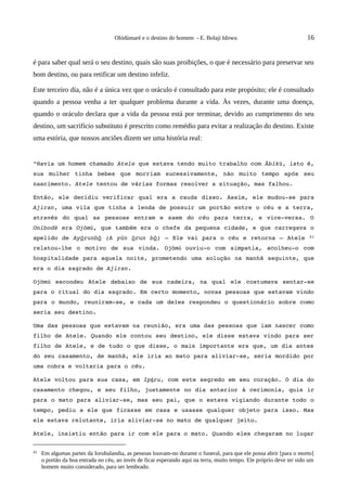 Olódùmarè e o destino do homem - E. Bolaji Idowu                                  16


é para saber qual será o seu destino, quais são suas proibições, o que é necessário para preservar seu
bom destino, ou para retificar um destino infeliz.

Este terceiro dia, não é a única vez que o oráculo é consultado para este propósito; ele é consultado
quando a pessoa venha a ter qualquer problema durante a vida. Às vezes, durante uma doença,
quando o oráculo declara que a vida da pessoa está por terminar, devido ao cumprimento do seu
destino, um sacrifício substituto é prescrito como remédio para evitar a realização do destino. Existe
uma estória, que nossos anciões dizem ser uma história real:


“Havia um homem chamado Atele que estava tendo muito trabalho com Àbíkù, isto é, 
sua   mulher   tinha   bebes   que   morriam   sucessivamente,   não   muito   tempo   após   seu 
nascimento. Atele tentou de várias formas resolver a situação, mas falhou.

Então, ele  decidiu  verificar qual era a cauda disso. Assim, ele mudou­se para 
Ajiran, uma vila que tinha a lenda de possuir um portão entre o céu e a terra, 
através   do   qual   as   pessoas   entram   e   saem   do   céu   para   terra,   e   vice­versa.   O 
Oníbodè era Ojòmũ, que também era o chefe da pequena cidade, e que carregava o 
apelido de  Ayórunbò  (A yún  òrun bò)  – Ele vai para o céu e retorna – Atele   41 
relatou­lhe   o   motivo   de   sua   vinda.  Ojòmũ  ouviu­o   com   simpatia,   acolheu­o   com 
hospitalidade para aquela noite, prometendo  uma solução na manhã seguinte, que 
era o dia sagrado de Ajiran.

Ojòmú   escondeu   Atele   debaixo   de   sua   cadeira,   na   qual   ele  costumava  sentar­se 
para o ritual do dia sagrado. Em certo momento, novas pessoas que estavam vindo 
para o mundo, reuniram­se, e cada  um deles respondeu o  questionário  sobre como 
seria seu destino.

Uma das pessoas que estavam na reunião, era uma das pessoas que iam nascer como 
filho de Atele. Quando ele contou seu destino, ele disse estava vindo para ser 
filho de Atele, e de tudo o que disse, o mais importante era que, um dia antes 
do seu casamento, de manhã, ele iria ao mato para aliviar­se, seria mordido por 
uma cobra e voltaria para o céu.

Atele voltou para sua casa, em Ipẽru, com este segredo em seu coração. O dia do 
casamento chegou, e seu filho, justamente no dia anterior à cerimonia, quis ir 
para o mato para aliviar­se, mas seu pai, que o estava vigiando durante todo o 
tempo, pediu a ele que ficasse em casa e usasse qualquer objeto para isso. Mas 
ele estava relutante, iria aliviar­se no mato de qualquer jeito.

Atele, insistiu então para ir com ele para o mato. Quando eles chegaram no lugar 


41   Em algumas partes da Iorubalandia, as pessoas louvam-no durante o funeral, para que ele possa abrir [para o morto]
     o portão da boa entrada no céu, ao invés de ficar esperando aqui na terra, muito tempo. Ele próprio deve ter sido um
     homem muito considerado, para ser lembrado.
 
