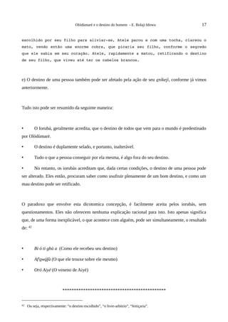 Olódùmarè e o destino do homem - E. Bolaji Idowu          17


escolhido por seu filho para aliviar­se, Atele parou e com uma tocha, clareou o 
mato,  vendo então uma enorme cobra, que picaria seu filho, conforme o segredo 
que ele sabia em seu coração. Atele, rapidamente a matou, retificando o destino 
de seu filho, que viveu até ter os cabelos brancos.




e) O destino de uma pessoa também pode ser afetado pela ação de seu enìkejì, conforme já vimos
anteriormente.



Tudo isto pode ser resumido da seguinte maneira:



•        O Iorubá, geralmente acredita, que o destino de todos que vem para o mundo é predestinado
por Olódùmarè.

•        O destino é duplamente selado, e portanto, inalterável.

•        Tudo o que a pessoa conseguir por ela mesma, é algo fora do seu destino.

•        No entanto, os iorubás acreditam que, dada certas condições, o destino de uma pessoa pode
ser alterado. Eles então, procuram saber como usufruir plenamente de um bom destino, e como um
mau destino pode ser retificado.



O paradoxo que envolve esta dicotomica concepção, é facilmente aceita pelos iorubás, sem
questionamentos. Eles não oferecem nenhuma explicação racional para isto. Isto apenas significa
que, de uma forma inexplicável, o que acontece com alguém, pode ser simultaneamente, o resultado
de: 42



•        Bi ó ti gbà a (Como ele recebeu seu destino)

•        Af'owófà (O que ele trouxe sobre ele mesmo)

•        Oró Aiyé (O veneno de Aiyé)



                            *********************************************


42   Ou seja, respectivamente: “o destino escolhido”, “o livre-arbítrio”, “feitiçaria”.
 