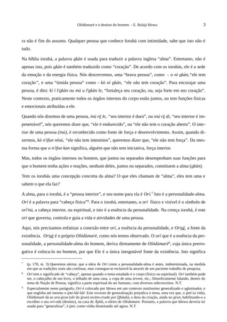 Olódùmarè e o destino do homem - E. Bolaji Idowu                                  3


ra não é fim do assunto. Qualquer pessoa que conhece Iorubá com intimidade, sabe que isto não é
tudo.

Na bíblia iorubá, a palavra okàn é usada para traduzir a palavra inglesa “alma”. Entretanto, não é
apenas isto, pois okàn é também traduzido como “coração”. De acordo com os iorubás, ele é a sede
da emoção e da energia física. Nós descrevemos, uma “brava pessoa”, como - o ní okàn,“ele tem
coração”, e uma “tímida pessoa” como - kò ní okàn, “ele não tem coração”. Para encorajar uma
pessoa, é dito: kí í l'okàn ou mú u l'okàn le, “fortaleça seu coração, ou, seja forte em seu coração”.
Neste contexto, praticamente todos os órgãos internos do corpo estão juntos, ou tem funções físicas
e emocionais atribuídas a ele.

Quando nós dizemos de uma pessoa, inú rè le, “seu interior é duro”, ou inú rè di, “seu interior é im-
penetrável”, nós queremos dizer que, “ele é endurecido”, ou “ele não tem o coração aberto”. O inte-
rior de uma pessoa (inú), é reconhecido como fonte de força e desenvolvimento. Assim, quando di-
zermos, kò n'ifun nínú, “ele não tem intestinos”, queremos dizer que, “ele não tem força”. Da mes-
ma forma que o n'ifun kan significa, alguém que não tem iniciativa, força interior.

Mas, todos os órgãos internos no homem, que juntos ou separados desempenham suas funções para
que o homem tenha ações e reações, nenhum deles, juntos ou separados, constituem a alma (okàn).

Tem os iorubás uma concepção concreta da alma? O que eles chamam de “alma”, eles tem uma e
sabem o que ela faz?

A alma, para o iorubá, é a “pessoa interior”, e seu nome para ela é Orí.7 Isto é a personalidade-alma.
Orí é a palavra para “cabeça física”8. Para o iorubá, entretanto, o orí físico e visível é o símbolo de
orí'nú, a cabeça interior, ou espiritual, e isto é a essência da personalidade. Na crença iorubá, é este
orí que governa, controla e guia a vida e atividades de uma pessoa.

Aqui, nós precisamos enfatizar a conexão entre orí, a essência da personalidade, e Orisè, a fonte da
existência. Orisè é o próprio Olódùmarè, como nós temos observado. O orí que é a essência da per-
sonalidade, a personalidade-alma do homem, deriva diretamente de Olódùmarè9, cuja única prerro-
gativa é coloca-lo no homem, por que Ele é a única inesgotável fonte da existência. Isto significa

7   (p. 170, nt. 3) Queremos alertar, que a ideia de Orí como a personalidade-alma é antes, indeterminada, na medida
    em que as tradições orais são confusas, mas consegue-se esclarecê-la através de um paciente trabalho de pesquisa.
8   Orí tem o significado de “cabeça”, apenas quando o tema estudado é o corpo (físico ou espiritual). Orí também pode
    ser, o cabeçalho de um livro, o telhado de uma casa, a copa de uma árvore, etc.; filosoficamente falando, dentro do
    tema de Noção de Pessoa, significa a parte espiritual do ser humano, com diversos subconceitos. N.T.
9   Especialmente neste parágrafo, Orí é colocado por Idowu em um contexto muitíssimo generalizado e aglutinador, e
    que engloba até mesmo o èmí-láé-láé. Este excesso de generalização prejudica o tema, uma vez que, o èmí (a vida),
    Olódùmarè dá ao ara-òrun (sêr do òrun) recém-criado por Obàtálá, o deus da criação, ainda no òrun, habilitando-o a
    escolher o seu orí-odù (destino), na casa de Àjálá, o oleiro de Olódumare. Portanto, a palavra que Idowu deveria ter
    usado para “generalizar”, é èmí, como vinha dissertando até agora. N.T.
 