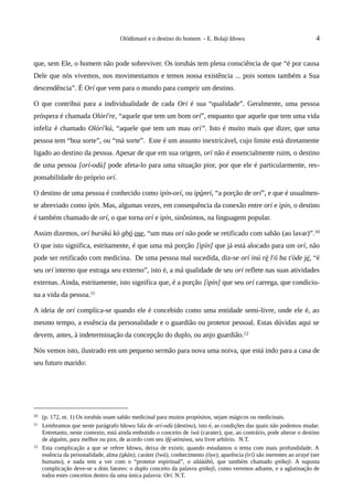 Olódùmarè e o destino do homem - E. Bolaji Idowu                                   4


que, sem Ele, o homem não pode sobreviver. Os iorubás tem plena consciência de que “é por causa
Dele que nós vivemos, nos movimentamos e temos nossa existência ... pois somos também a Sua
descendência”. É Orí que vem para o mundo para cumprir um destino.

O que contribui para a individualidade de cada Orí é sua “qualidade”. Geralmente, uma pessoa
próspera é chamada Olórí're, “aquele que tem um bom orí”, enquanto que aquele que tem uma vida
infeliz é chamado Olórí'kú, “aquele que tem um mau orí”. Isto é muito mais que dizer, que uma
pessoa tem “boa sorte”, ou “má sorte”. Este é um assunto inextricável, cujo limite está diretamente
ligado ao destino da pessoa. Apesar de que em sua origem, orí não é essencialmente ruim, o destino
de uma pessoa [orí-odù] pode afeta-lo para uma situação pior, por que ele é particularmente, res-
ponsabilidade do próprio orí.

O destino de uma pessoa é conhecido como ìpín-orí, ou ìpònrí, “a porção de orí”, e que é usualmen-
te abreviado como ìpín. Mas, algumas vezes, em consequência da conexão entre orí e ìpín, o destino
é também chamado de orí, o que torna orí e ìpín, sinônimos, na linguagem popular.

Assim dizemos, orí burúkú kò gbó ose, “um mau orí não pode se retificado com sabão (ao lavar)”. 10
O que isto significa, estritamente, é que uma má porção [ìpín] que já está alocado para um orí, não
pode ser retificado com medicina. De uma pessoa mal sucedida, diz-se orí inú rè l'ó ba t'òde jé, “é
seu orí interno que estraga seu externo”, isto é, a má qualidade de seu orí reflete nas suas atividades
externas. Ainda, estritamente, isto significa que, é a porção [ìpín] que seu orí carrega, que condicio-
na a vida da pessoa.11

A ideia de orí complica-se quando ele é concebido como uma entidade semi-livre, onde ele é, ao
mesmo tempo, a essência da personalidade e o guardião ou protetor pessoal. Estas dúvidas aqui se
devem, antes, à indeterminação da concepção do duplo, ou anjo guardião.12

Nós vemos isto, ilustrado em um pequeno sermão para nova uma noiva, que está indo para a casa de
seu futuro marido:




10   (p. 172, nt. 1) Os iorubás usam sabão medicinal para muitos propósitos, sejam mágicos ou medicinais.
11   Lembramos que neste parágrafo Idowu fala de orí-odù (destino), isto é, as condições das quais não podemos mudar.
     Entretanto, neste contexto, está ainda embutido o conceito de ìwà (carater), que, ao contrário, pode alterar o destino
     de alguém, para melhor ou pior, de acordo com seu ìfé-atinúwa, seu livre arbítrio. N.T.
12   Esta complicação a que se refere Idowu, deixa de existir, quando estudamos o tema com mais profundidade. A
     essência da personalidade, alma (okàn), caráter (ìwà), conhecimento (òye), aparência (ìrí) são inerentes ao arayé (ser
     humano), e nada tem a ver com o “protetor espiritual”, o aláààbò, que também chamado enìkejì. A suposta
     complicação deve-se a dois fatores: o duplo conceito da palavra enìkejì, como veremos adiante, e a aglutinação de
     todos estes conceitos dentro da uma única palavra: Orí. N.T.
 