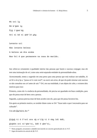 Olódùmarè e o destino do homem - E. Bolaji Idowu               5




Mù orí lo

Má m'éwà lo

Õjó l'éwà'bò

Orí ni bá ni gbé'lé oko



Levante orí

Não levante beleza

A beleza um dia acaba

Mas Orí é que permanece na casa do marido.




Isto refere-se certamente à qualidade interior das pessoas que fazem o sucesso conjugal, mas ele
tem uma insinuação de orí, como uma semi-separada entidade da personalidade-alma.

Acrescentando, temos a sugestão em uma prece para uma pessoa que está realizar um trabalho, ki
orí kí o sìn é lo o, “possa orí ir com você”; ou ouvir um aviso, de que ela pode retornar sem sucesso
se não consultou seu orí antes de sair.13 Orí, em sua totalidade, é um objeto de culto, e existem dois
motivos para isso:

Primeiro, como ele é a essência da personalidade, ele precisa ser guardado em boas condições, para
que ele possa estar de bem com a pessoa.

Segundo, a pessoa precisa estar de bom acordo com ele, para que ele possa favorece-los.

Em apoio ao primeiro motivo, os iorubás falam como se Orí “fosse tudo o que é necessário para ser
cultuado”.

Um odù Òsé'tùúrá, diz:14



Olóyõ ti ó f'orí ara rè s'ilè ti ó nbo ìdí àdõ,

Sùgbón orí ní'gbe'ni, àdõ ò gbe'ni,

13   Neste parágrafo, novamente o aláààbò está inserido no conceito generalizado de orí. N.T.
14   Signo divinatório do oráculo de Ifá. N.T.
 